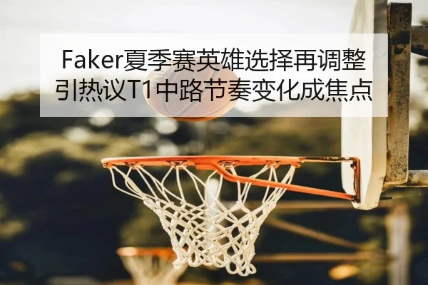 Faker夏季赛英雄选择再调整引热议T1中路节奏变化成焦点